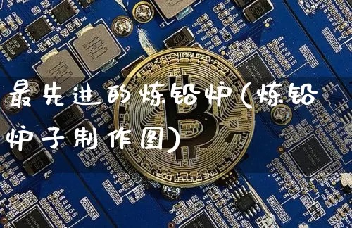 最先进的炼铅炉(炼铅炉子制作图)_https://www.qgjzrcxxzxpt.com_大商所_第1张
