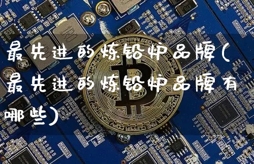 最先进的炼铅炉品牌(最先进的炼铅炉品牌有哪些)_https://www.qgjzrcxxzxpt.com_大商所_第1张