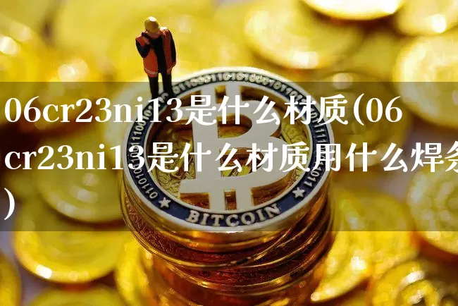 06cr23ni13是什么材质(06cr23ni13是什么材质用什么焊条)_https://www.qgjzrcxxzxpt.com_郑商所_第1张