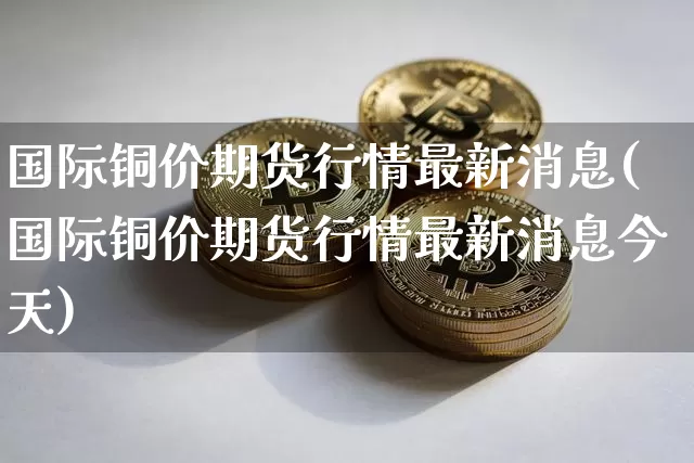 国际铜价期货行情最新消息(国际铜价期货行情最新消息今天)_https://www.qgjzrcxxzxpt.com_郑商所_第1张