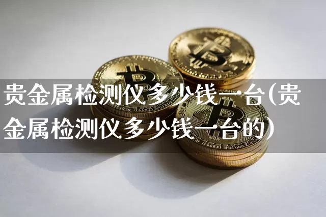 贵金属检测仪多少钱一台(贵金属检测仪多少钱一台的)_https://www.qgjzrcxxzxpt.com_上期所_第1张