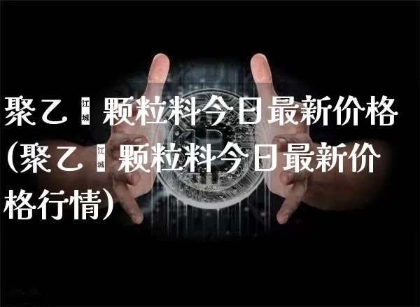聚乙烯颗粒料今日最新价格(聚乙烯颗粒料今日最新价格行情)_https://www.qgjzrcxxzxpt.com_上期能源_第1张