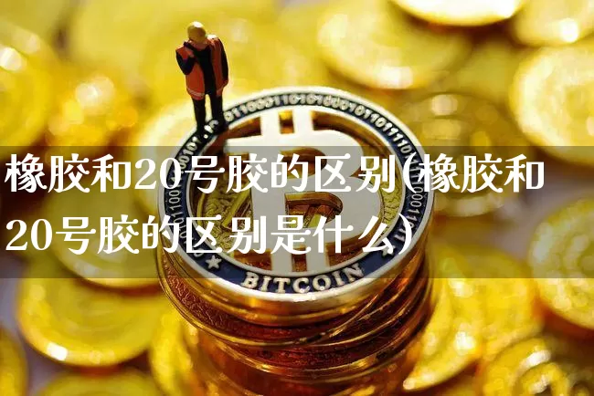 橡胶和20号胶的区别(橡胶和20号胶的区别是什么)_https://www.qgjzrcxxzxpt.com_中金所_第1张