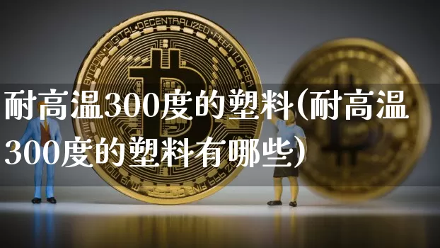 耐高温300度的塑料(耐高温300度的塑料有哪些)_https://www.qgjzrcxxzxpt.com_上期能源_第1张