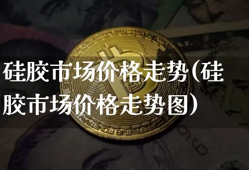 硅胶市场价格走势(硅胶市场价格走势图)_https://www.qgjzrcxxzxpt.com_郑商所_第1张
