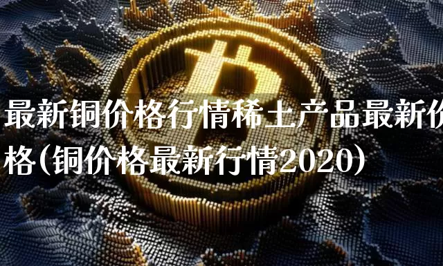 最新铜价格行情稀土产品最新价格(铜价格最新行情2020)_https://www.qgjzrcxxzxpt.com_上期能源_第1张