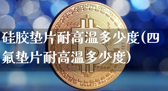 硅胶垫片耐高温多少度(四氟垫片耐高温多少度)_https://www.qgjzrcxxzxpt.com_上期能源_第1张