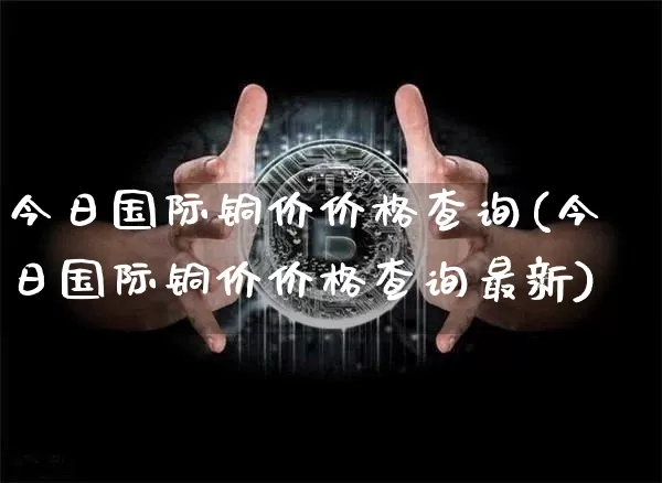 今日国际铜价价格查询(今日国际铜价价格查询最新)_https://www.qgjzrcxxzxpt.com_中金所_第1张