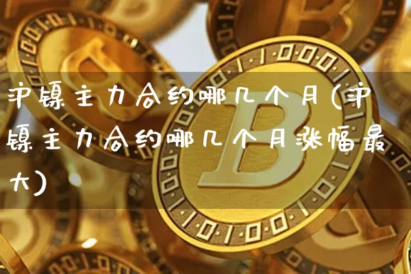 沪镍主力合约哪几个月(沪镍主力合约哪几个月涨幅最大)_https://www.qgjzrcxxzxpt.com_广期所_第1张