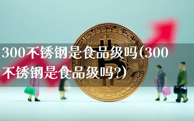 300不锈钢是食品级吗(300不锈钢是食品级吗?)_https://www.qgjzrcxxzxpt.com_广期所_第1张