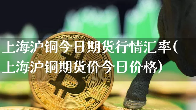 上海沪铜今日期货行情汇率(上海沪铜期货价今日价格)_https://www.qgjzrcxxzxpt.com_广期所_第1张