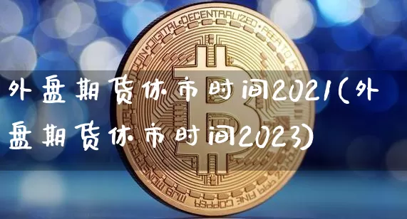外盘期货休市时间2021(外盘期货休市时间2023)_https://www.qgjzrcxxzxpt.com_上期能源_第1张