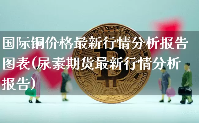 国际铜价格最新行情分析报告图表(尿素期货最新行情分析报告)_https://www.qgjzrcxxzxpt.com_上期所_第1张