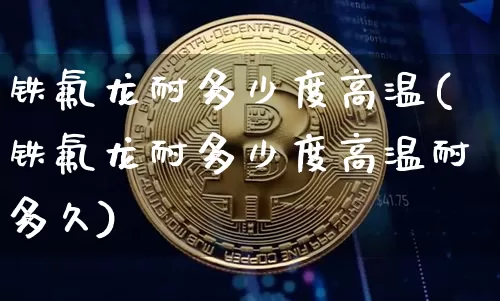 铁氟龙耐多少度高温(铁氟龙耐多少度高温耐多久)_https://www.qgjzrcxxzxpt.com_上期能源_第1张