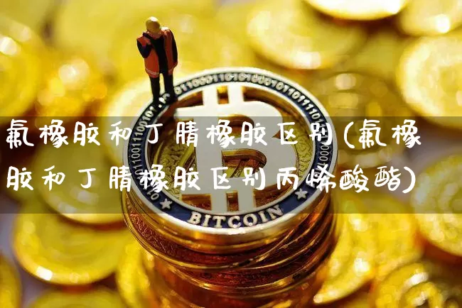 氟橡胶和丁腈橡胶区别(氟橡胶和丁腈橡胶区别丙烯酸酯)_https://www.qgjzrcxxzxpt.com_大商所_第1张