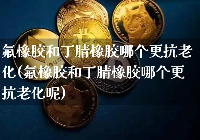 氟橡胶和丁腈橡胶哪个更抗老化(氟橡胶和丁腈橡胶哪个更抗老化呢)_https://www.qgjzrcxxzxpt.com_中金所_第1张