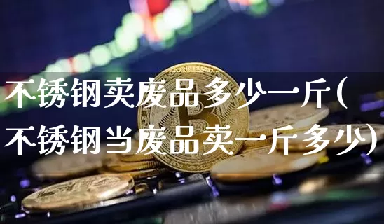 不锈钢卖废品多少一斤(不锈钢当废品卖一斤多少)_https://www.qgjzrcxxzxpt.com_上期所_第1张