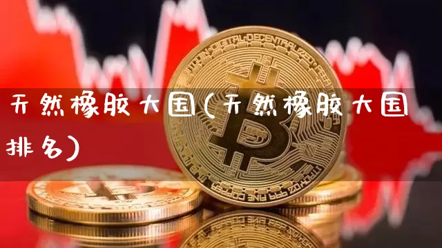 天然橡胶大国(天然橡胶大国排名)_https://www.qgjzrcxxzxpt.com_中金所_第1张