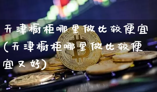 天津橱柜哪里做比较便宜(天津橱柜哪里做比较便宜又好)_https://www.qgjzrcxxzxpt.com_广期所_第1张