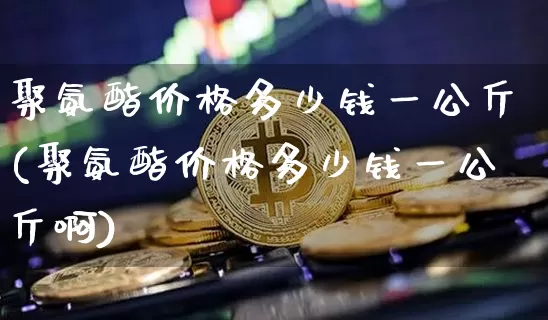 聚氨酯价格多少钱一公斤(聚氨酯价格多少钱一公斤啊)_https://www.qgjzrcxxzxpt.com_上期所_第1张