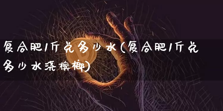 复合肥1斤兑多少水(复合肥1斤兑多少水浇槟榔)_https://www.qgjzrcxxzxpt.com_上期能源_第1张
