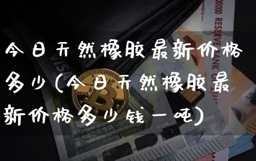 今日天然橡胶最新价格多少(今日天然橡胶最新价格多少钱一吨)_https://www.qgjzrcxxzxpt.com_广期所_第1张
