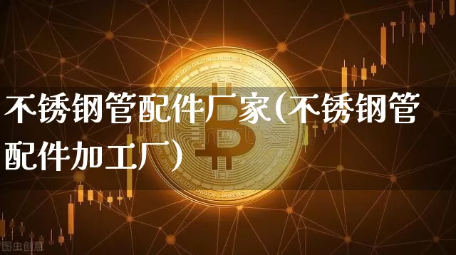 不锈钢管配件厂家(不锈钢管配件加工厂)_https://www.qgjzrcxxzxpt.com_上期能源_第1张