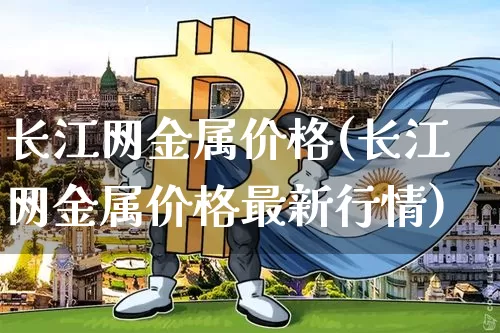 长江网金属价格(长江网金属价格最新行情)_https://www.qgjzrcxxzxpt.com_上期能源_第1张