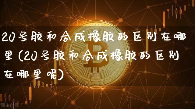 20号胶和合成橡胶的区别在哪里(20号胶和合成橡胶的区别在哪里呢)_https://www.qgjzrcxxzxpt.com_广期所_第1张