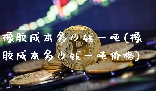 橡胶成本多少钱一吨(橡胶成本多少钱一吨价格)_https://www.qgjzrcxxzxpt.com_广期所_第1张