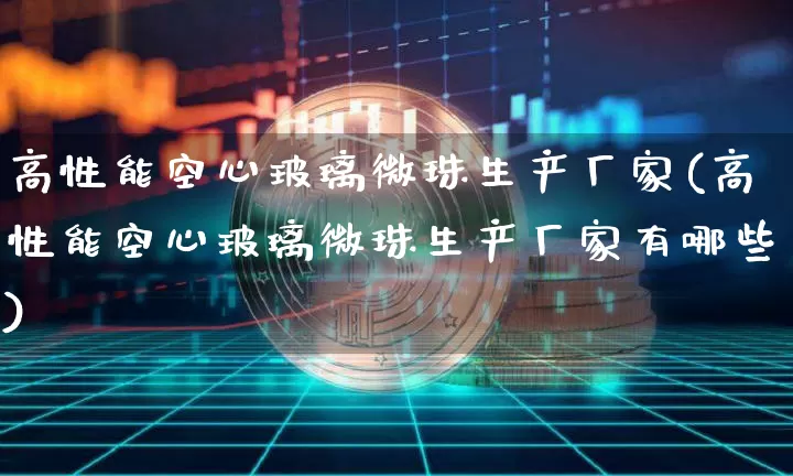高性能空心玻璃微珠生产厂家(高性能空心玻璃微珠生产厂家有哪些)_https://www.qgjzrcxxzxpt.com_大商所_第1张