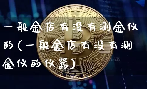一般金店有没有测金仪的(一般金店有没有测金仪的仪器)_https://www.qgjzrcxxzxpt.com_大商所_第1张