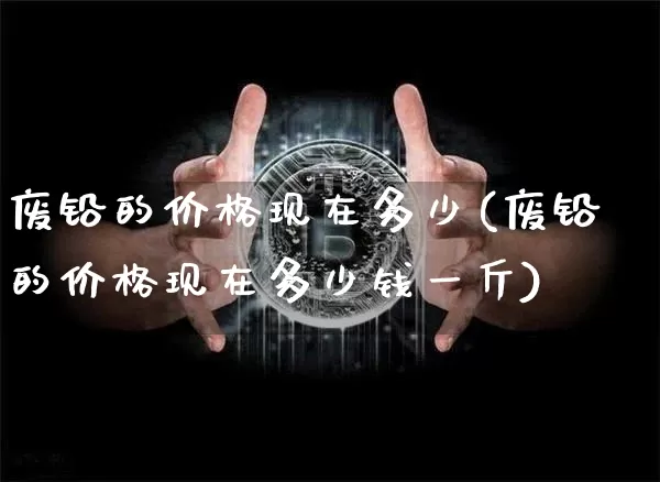 废铅的价格现在多少(废铅的价格现在多少钱一斤)_https://www.qgjzrcxxzxpt.com_大商所_第1张