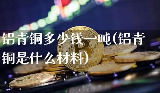 铝青铜多少钱一吨(铝青铜是什么材料)_https://www.qgjzrcxxzxpt.com_广期所_第1张