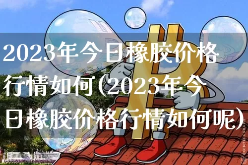 2023年今日橡胶价格行情如何(2023年今日橡胶价格行情如何呢)_https://www.qgjzrcxxzxpt.com_中金所_第1张