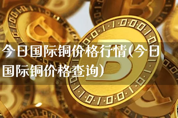 今日国际铜价格行情(今日国际铜价格查询)_https://www.qgjzrcxxzxpt.com_郑商所_第1张