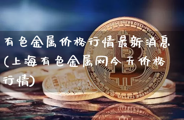 有色金属价格行情最新消息(上海有色金属网今天价格行情)_https://www.qgjzrcxxzxpt.com_广期所_第1张
