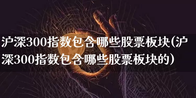沪深300指数包含哪些股票板块(沪深300指数包含哪些股票板块的)_https://www.qgjzrcxxzxpt.com_大商所_第1张