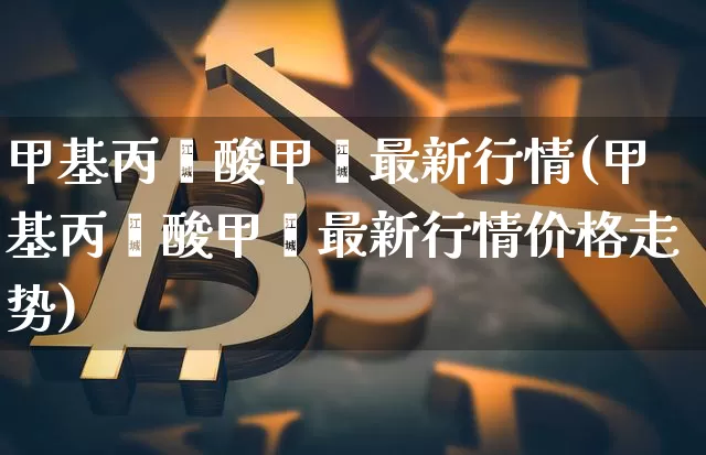 甲基丙烯酸甲酯最新行情(甲基丙烯酸甲酯最新行情价格走势)_https://www.qgjzrcxxzxpt.com_广期所_第1张