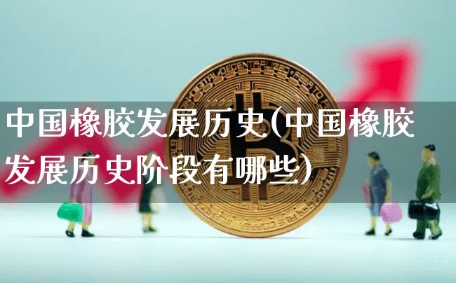 中国橡胶发展历史(中国橡胶发展历史阶段有哪些)_https://www.qgjzrcxxzxpt.com_上期能源_第1张