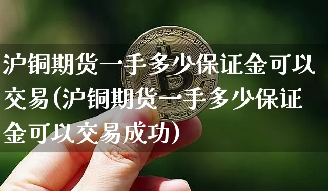沪铜期货一手多少保证金可以交易(沪铜期货一手多少保证金可以交易成功)_https://www.qgjzrcxxzxpt.com_上期所_第1张