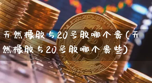 天然橡胶与20号胶哪个贵(天然橡胶与20号胶哪个贵些)_https://www.qgjzrcxxzxpt.com_广期所_第1张