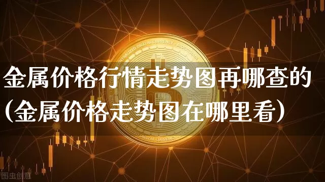 金属价格行情走势图再哪查的(金属价格走势图在哪里看)_https://www.qgjzrcxxzxpt.com_上期能源_第1张