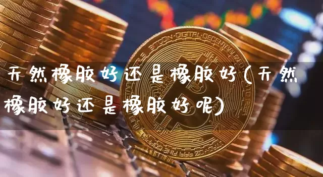 天然橡胶好还是橡胶好(天然橡胶好还是橡胶好呢)_https://www.qgjzrcxxzxpt.com_上期能源_第1张