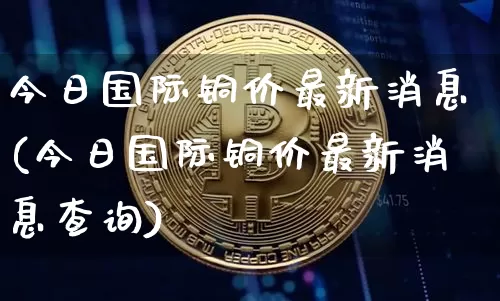 今日国际铜价最新消息(今日国际铜价最新消息查询)_https://www.qgjzrcxxzxpt.com_郑商所_第1张