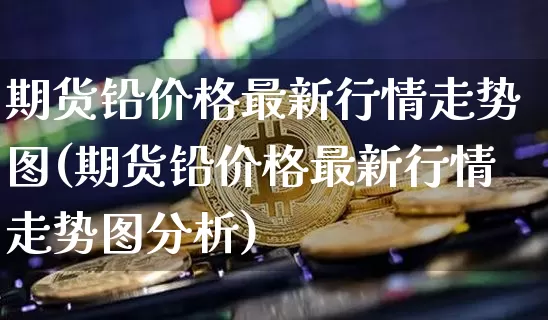期货铅价格最新行情走势图(期货铅价格最新行情走势图分析)_https://www.qgjzrcxxzxpt.com_中金所_第1张
