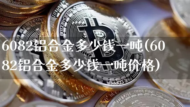 6082铝合金多少钱一吨(6082铝合金多少钱一吨价格)_https://www.qgjzrcxxzxpt.com_上期能源_第1张