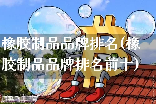 橡胶制品品牌排名(橡胶制品品牌排名前十)_https://www.qgjzrcxxzxpt.com_广期所_第1张