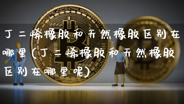 丁二烯橡胶和天然橡胶区别在哪里(丁二烯橡胶和天然橡胶区别在哪里呢)_https://www.qgjzrcxxzxpt.com_大商所_第1张