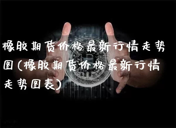 橡胶期货价格最新行情走势图(橡胶期货价格最新行情走势图表)_https://www.qgjzrcxxzxpt.com_广期所_第1张